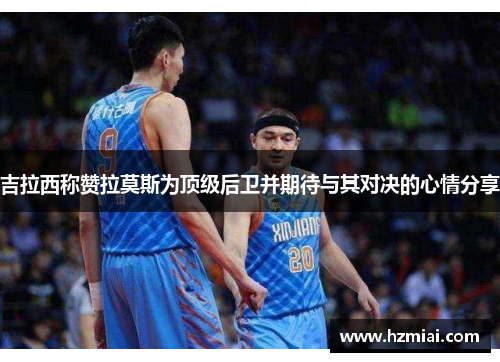 吉拉西称赞拉莫斯为顶级后卫并期待与其对决的心情分享